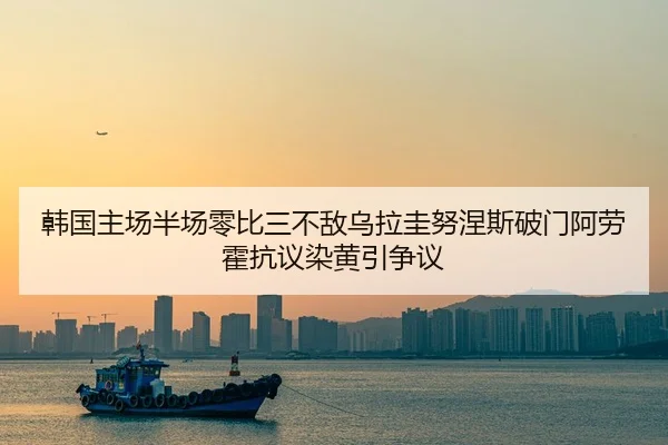 韩国主场半场零比三不敌乌拉圭努涅斯破门阿劳霍抗议染黄引争议